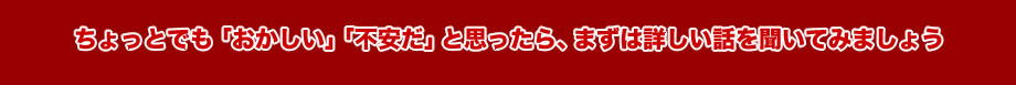 ちょっとでも「おかしい」「不安だ」と思ったら、まずは詳しい話を聞いてみましょう