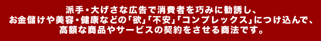 派手・大げさな広告で消費者を巧みに勧誘し、 お金儲けや美容・健康などの「欲」「不安」「コンプレックス」につけ込んで、 高額な商品やサービスの契約をさせる商法です。