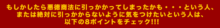 もしかしたら悪徳商法に引っかかってしまったかも・・・という人、 または絶対に引っかからないように気をつけたいという人は、 以下の8ポイントをチェック!!!
